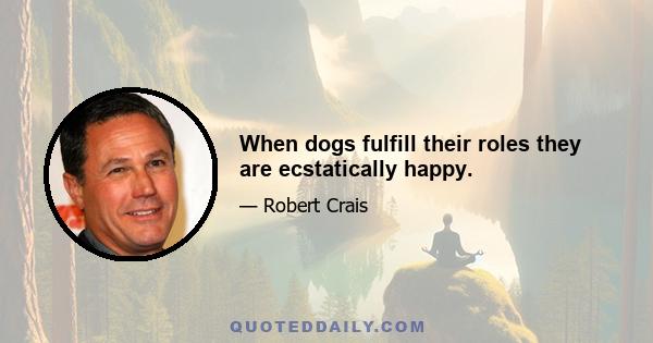 When dogs fulfill their roles they are ecstatically happy.