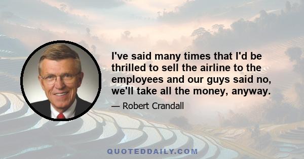 I've said many times that I'd be thrilled to sell the airline to the employees and our guys said no, we'll take all the money, anyway.