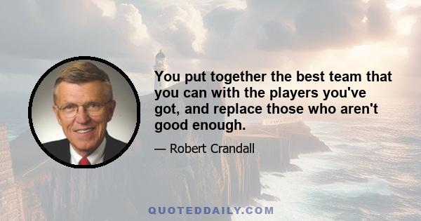 You put together the best team that you can with the players you've got, and replace those who aren't good enough.