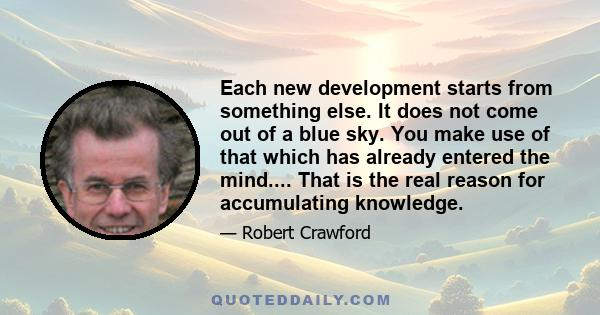 Each new development starts from something else. It does not come out of a blue sky. You make use of that which has already entered the mind.... That is the real reason for accumulating knowledge.