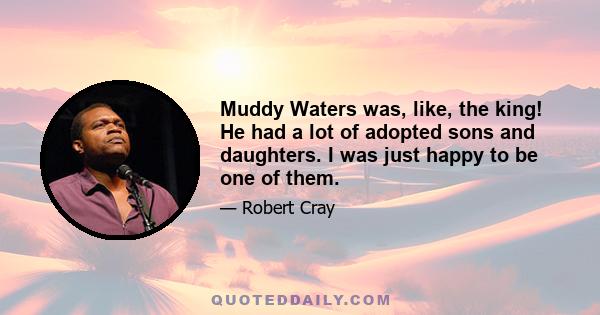 Muddy Waters was, like, the king! He had a lot of adopted sons and daughters. I was just happy to be one of them.