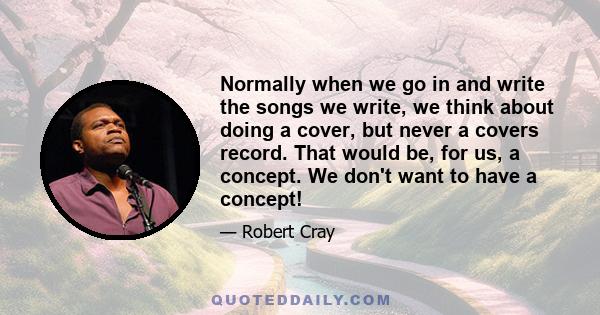 Normally when we go in and write the songs we write, we think about doing a cover, but never a covers record. That would be, for us, a concept. We don't want to have a concept!