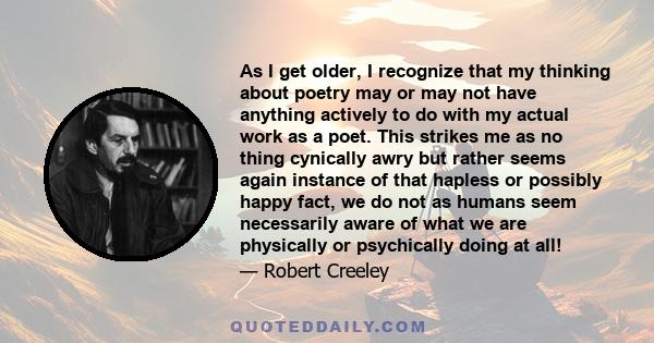 As I get older, I recognize that my thinking about poetry may or may not have anything actively to do with my actual work as a poet. This strikes me as no thing cynically awry but rather seems again instance of that