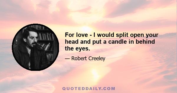 For love - I would split open your head and put a candle in behind the eyes.