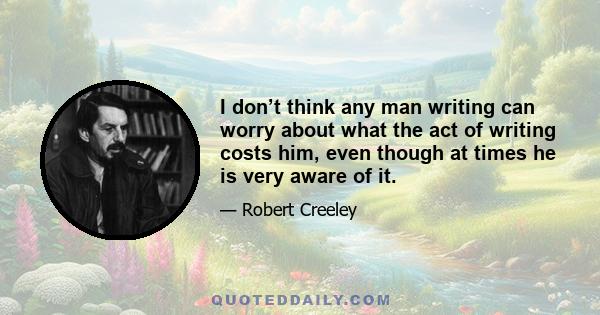 I don’t think any man writing can worry about what the act of writing costs him, even though at times he is very aware of it.