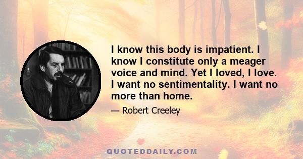 I know this body is impatient. I know I constitute only a meager voice and mind. Yet I loved, I love. I want no sentimentality. I want no more than home.