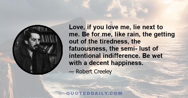 Love, if you love me, lie next to me. Be for me, like rain, the getting out of the tiredness, the fatuousness, the semi- lust of intentional indifference. Be wet with a decent happiness.