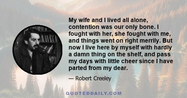 My wife and I lived all alone, contention was our only bone. I fought with her, she fought with me, and things went on right merrily. But now I live here by myself with hardly a damn thing on the shelf, and pass my days 