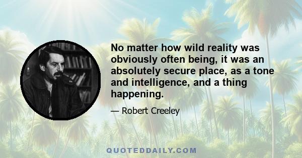 No matter how wild reality was obviously often being, it was an absolutely secure place, as a tone and intelligence, and a thing happening.