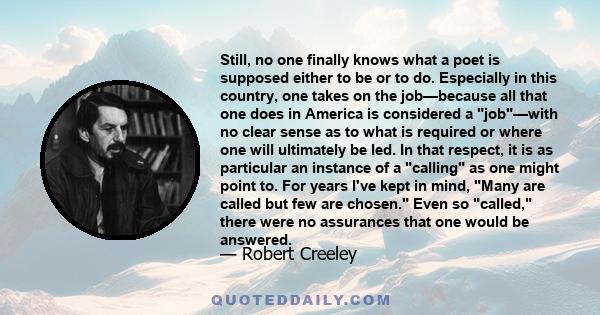 Still, no one finally knows what a poet is supposed either to be or to do. Especially in this country, one takes on the job—because all that one does in America is considered a job—with no clear sense as to what is