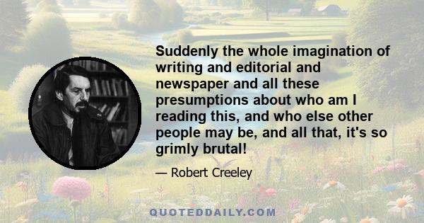 Suddenly the whole imagination of writing and editorial and newspaper and all these presumptions about who am I reading this, and who else other people may be, and all that, it's so grimly brutal!