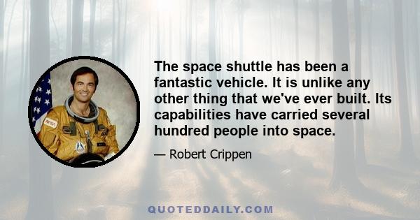 The space shuttle has been a fantastic vehicle. It is unlike any other thing that we've ever built. Its capabilities have carried several hundred people into space.