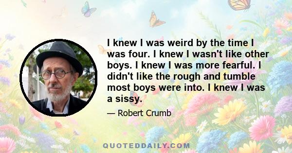 I knew I was weird by the time I was four. I knew I wasn't like other boys. I knew I was more fearful. I didn't like the rough and tumble most boys were into. I knew I was a sissy.