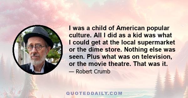 I was a child of American popular culture. All I did as a kid was what I could get at the local supermarket or the dime store. Nothing else was seen. Plus what was on television, or the movie theatre. That was it.