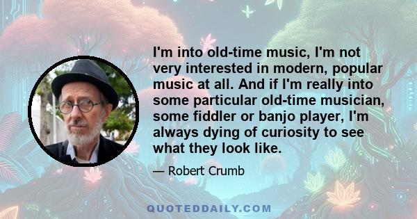 I'm into old-time music, I'm not very interested in modern, popular music at all. And if I'm really into some particular old-time musician, some fiddler or banjo player, I'm always dying of curiosity to see what they