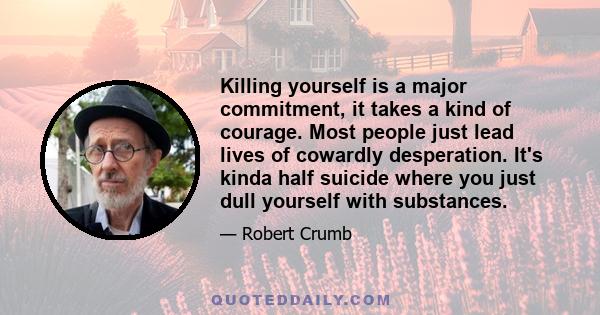 Killing yourself is a major commitment, it takes a kind of courage. Most people just lead lives of cowardly desperation. It's kinda half suicide where you just dull yourself with substances.