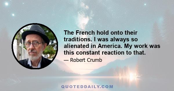 The French hold onto their traditions. I was always so alienated in America. My work was this constant reaction to that.