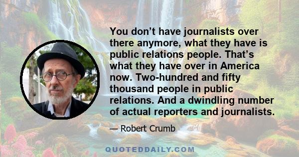 You don’t have journalists over there anymore, what they have is public relations people. That’s what they have over in America now. Two-hundred and fifty thousand people in public relations. And a dwindling number of