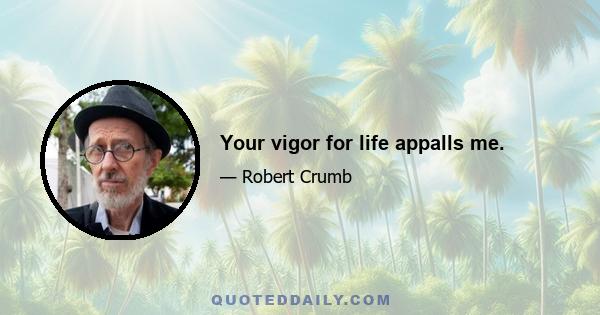 Your vigor for life appalls me.