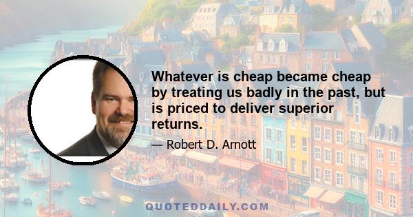 Whatever is cheap became cheap by treating us badly in the past, but is priced to deliver superior returns.