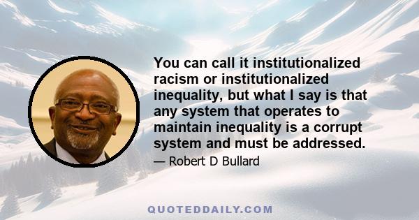 You can call it institutionalized racism or institutionalized inequality, but what I say is that any system that operates to maintain inequality is a corrupt system and must be addressed.