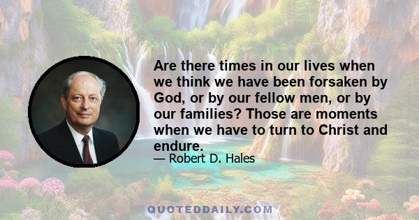 Are there times in our lives when we think we have been forsaken by God, or by our fellow men, or by our families? Those are moments when we have to turn to Christ and endure.