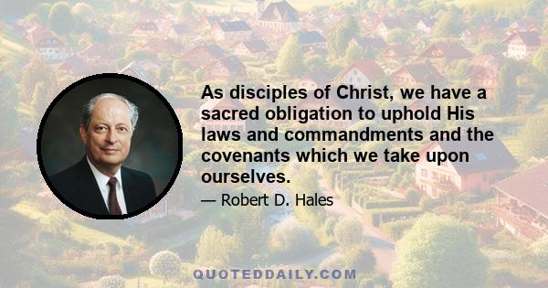 As disciples of Christ, we have a sacred obligation to uphold His laws and commandments and the covenants which we take upon ourselves.