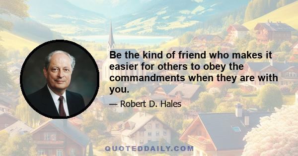 Be the kind of friend who makes it easier for others to obey the commandments when they are with you.