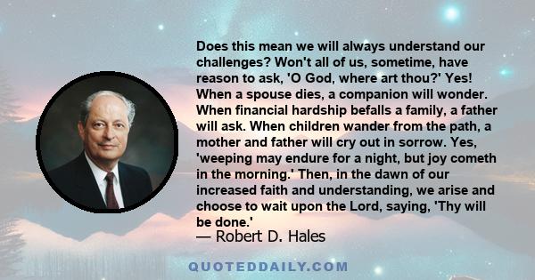 Does this mean we will always understand our challenges? Won't all of us, sometime, have reason to ask, 'O God, where art thou?' Yes! When a spouse dies, a companion will wonder. When financial hardship befalls a