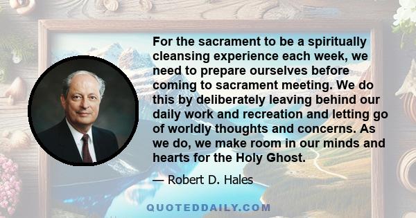 For the sacrament to be a spiritually cleansing experience each week, we need to prepare ourselves before coming to sacrament meeting. We do this by deliberately leaving behind our daily work and recreation and letting