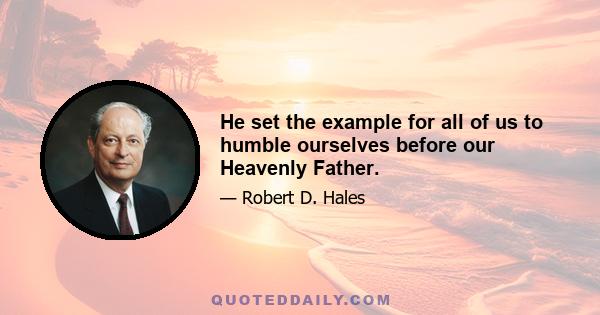 He set the example for all of us to humble ourselves before our Heavenly Father.