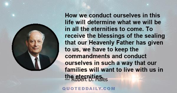 How we conduct ourselves in this life will determine what we will be in all the eternities to come. To receive the blessings of the sealing that our Heavenly Father has given to us, we have to keep the commandments and