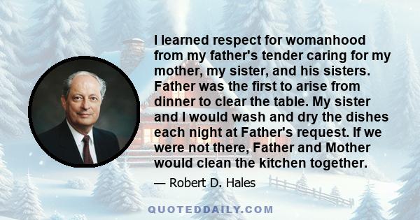 I learned respect for womanhood from my father's tender caring for my mother, my sister, and his sisters. Father was the first to arise from dinner to clear the table. My sister and I would wash and dry the dishes each