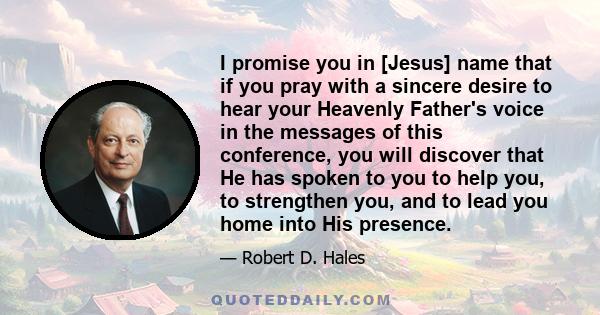 I promise you in [Jesus] name that if you pray with a sincere desire to hear your Heavenly Father's voice in the messages of this conference, you will discover that He has spoken to you to help you, to strengthen you,