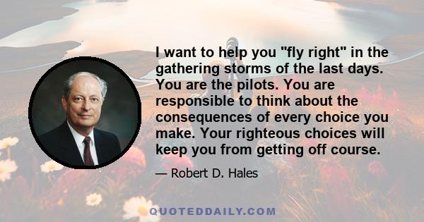 I want to help you fly right in the gathering storms of the last days. You are the pilots. You are responsible to think about the consequences of every choice you make. Your righteous choices will keep you from getting