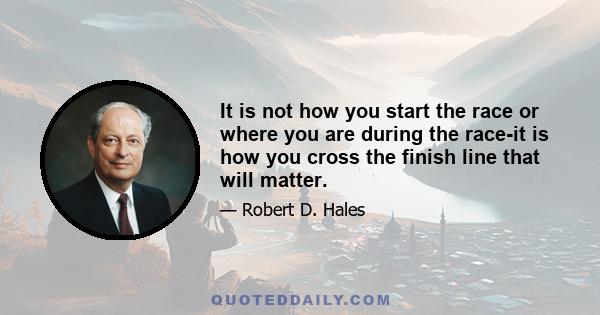 It is not how you start the race or where you are during the race-it is how you cross the finish line that will matter.