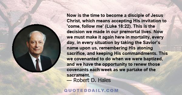 Now is the time to become a disciple of Jesus Christ, which means accepting His invitation to 'come, follow me' (Luke 18:22). This is the decision we made in our premortal lives. Now we must make it again here in