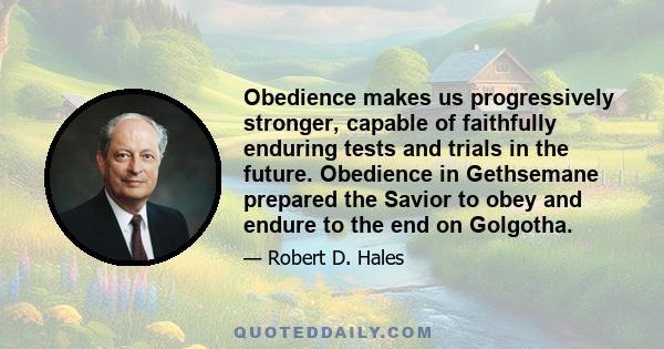 Obedience makes us progressively stronger, capable of faithfully enduring tests and trials in the future. Obedience in Gethsemane prepared the Savior to obey and endure to the end on Golgotha.