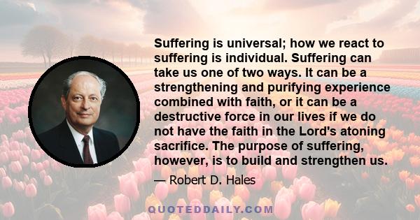 Suffering is universal; how we react to suffering is individual. Suffering can take us one of two ways. It can be a strengthening and purifying experience combined with faith, or it can be a destructive force in our