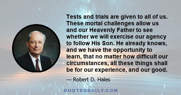 Tests and trials are given to all of us. These mortal challenges allow us and our Heavenly Father to see whether we will exercise our agency to follow His Son. He already knows, and we have the opportunity to learn,