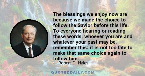 The blessings we enjoy now are because we made the choice to follow the Savior before this life. To everyone hearing or reading these words, whoever you are and whatever your past may be, remember this: it is not too