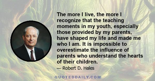 The more I live, the more I recognize that the teaching moments in my youth, especially those provided by my parents, have shaped my life and made me who I am. It is impossible to overestimate the influence of parents