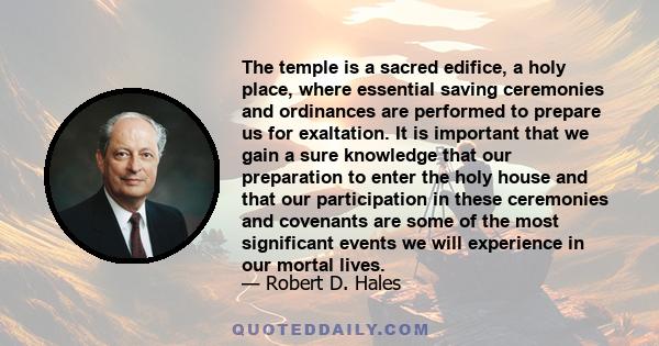 The temple is a sacred edifice, a holy place, where essential saving ceremonies and ordinances are performed to prepare us for exaltation. It is important that we gain a sure knowledge that our preparation to enter the