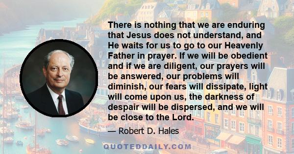 There is nothing that we are enduring that Jesus does not understand, and He waits for us to go to our Heavenly Father in prayer. If we will be obedient and if we are diligent, our prayers will be answered, our problems 