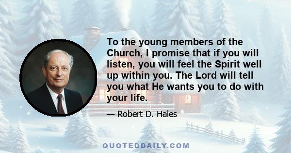 To the young members of the Church, I promise that if you will listen, you will feel the Spirit well up within you. The Lord will tell you what He wants you to do with your life.