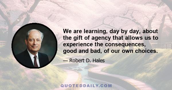 We are learning, day by day, about the gift of agency that allows us to experience the consequences, good and bad, of our own choices.