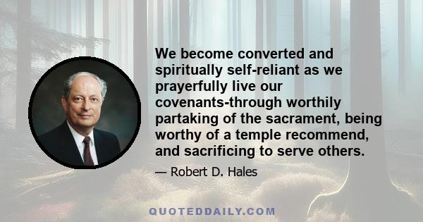 We become converted and spiritually self-reliant as we prayerfully live our covenants-through worthily partaking of the sacrament, being worthy of a temple recommend, and sacrificing to serve others.