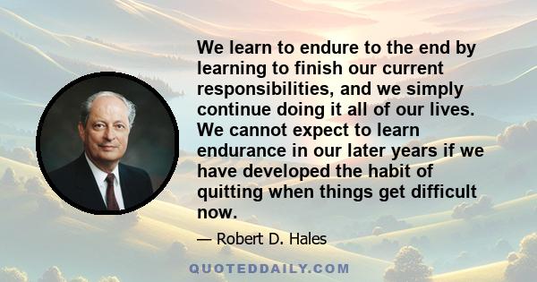 We learn to endure to the end by learning to finish our current responsibilities, and we simply continue doing it all of our lives. We cannot expect to learn endurance in our later years if we have developed the habit