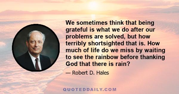 We sometimes think that being grateful is what we do after our problems are solved, but how terribly shortsighted that is. How much of life do we miss by waiting to see the rainbow before thanking God that there is rain?