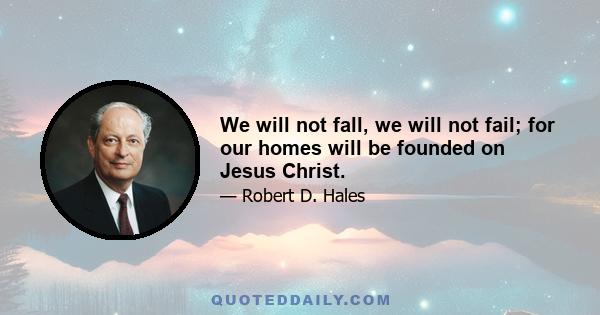 We will not fall, we will not fail; for our homes will be founded on Jesus Christ.